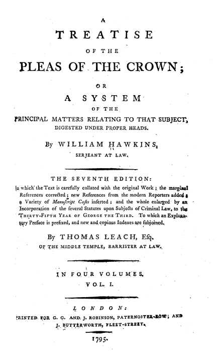 handle is hein.beal/trtpcrwn0001 and id is 1 raw text is: 




            TREATISE

                    OF THE


 PLEAS OF THE CROWN;

                       OR

              A    SY,STEM,
                      OF THE
IRINCIPAL MATTERS RELATING TO THAT SUBJECV3
           DIGESTED UNDER PROPER HEADS.


         By WILLIAM HAWKINS,
                 SERJEANT -AT LAW.



          THE SEVENTH EDITION:
[a which' the Text is carefully collated with the original Work ;. the. margiul
  References correaed; new References from the modern Reporters adde4 I
  a Variety of Manufcript Cafes inferted; and the whole; enlarged- by art
  Incorporation of the feveral Statutes upon Subje&s of Criminal Law, to j46
  THIRTY-FI1FTH YEAR OF GEORGE THE THIRD. To which an Explja..
  jry Preface is prefixed, and new and copioas Indexes axe fubjoinqd.

         By THOMAS LEACH, Efq,,
       OF KHE MIDDLE TEMP-LE, BARRISTER AT LAW.,



            IN FOUR VOLUME. &
                    VO.L. I.



                 LONDON:
RINTED. FOR G. G. AND J.b ROBINSONI PATERNOSTE4  RAW  AND
            J. BUTTtRWORTH, FLEET-6ThRIATt

                      t795-


