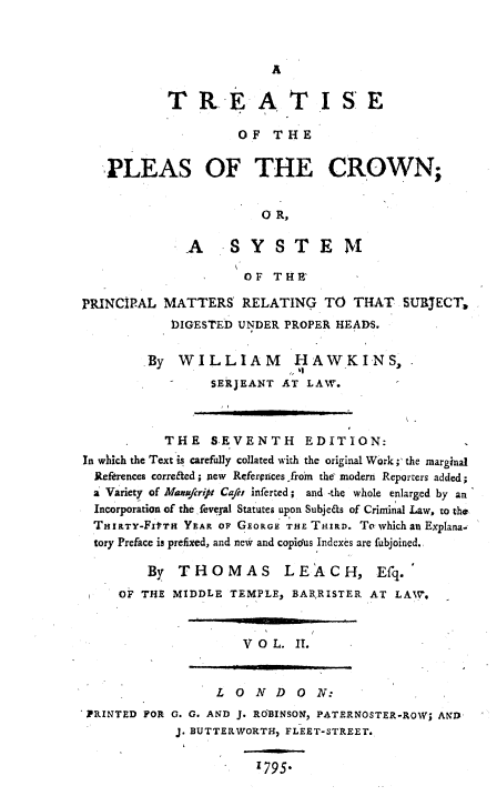 handle is hein.beal/trtpcrwn0002 and id is 1 raw text is: 



A


           TREA TISE

                     OF  THE


   PLEAS OF THE CROWN;


                        0 R,

              A    SYSTEM

                     OF  THE

PRINCIPAL  MATTERS   RELATING   TO  THAT  SURJECT,
            lIGESTED UNDER PROPER HEADS.

         By  WILLIAM        HAWKINS,.
                 SERJEANT AT LAW.



           THE   S-EVENTH EDITION:
In which the Text is carefully collated with the original Work;' the marginal
  References correfted; new Referprices froin the modern Reporters added;
  a Variety of Maufcript Cafei inferted; and -the whole enlarged by an
  Incorporation of the feveral Statutes upon Subjefas of Criminal Law, to the
  THIRTY-FItTH YEAR OF GEORGE THE THIRD. To which an Explana.
  tory Preface is prefixed, and new and copidots Indexes are fubjoined.

         By  THOMAS LEACH, Efq.
     OF THE MIDDLE TEMPLE,  BARRISTER. AT LAW7,


V 0 L. II.


                 L  0N   D  0 N:
PRINTED FOR G. G. AND J. ROBINSON, PATERNOSTER-ROW; AND
            J. BUTTERWORTH, FLEET-STREET.

                      1795*


