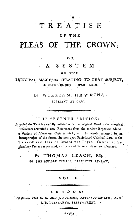handle is hein.beal/trtpcrwn0003 and id is 1 raw text is: 


                           A

            TREATISE

                     OlF' TIIE


  PLEAS OF THE CROWN;,


                         O R,

              A    SYSTEM
                      OF TH  E

PRINCIPAL  MATTERS   RELATING   TO  TUAT   SUBJECT,
            DIGESTED UNDER PROPER HEADS.

         By  WILLIAM, HAWKINS,-
                  SERJELANT AT LAW.



           THE   SEVENTH     EDITION:
in which the Text'is carefully collated-with the original' Work; the marginal
  References correded; new References from the modern Reporters added I
  a Variety of Manfrift Cafes inferted; and, the whole enlarged by an
  Incorporation of the feveral Statutes upon Subjefts,of Criminal Law, to the
  THIRTY-FiFTH YEAR OF GEORGE THE TiRD. To -which an Ex-
  plAnatory Preface is prefixed, and new and copious Indexes are fubjoined.

         By   TI  OMAS     LEAC   H,  Efq.
       OF THE MIDDLE TEMPLE, BARRISTER AT- LAW.



                     V 0 L. III.


                 L 0  N  D  0 N:
 fA;NTf FQR G. G. AND J. ROBINSON, PATERNOSTER-RqW; AN1;
            1.. UTTERWORTH, FLEET-STREAT.


                       1795t


