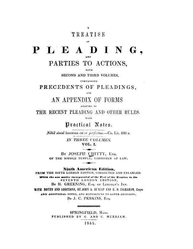 handle is hein.beal/trtpldp0001 and id is 1 raw text is: 





A


                TREATISE



PLEADING,
                     AND

       PARTIES TO ACTIONS,
                      WVITH
            SECOND AND THIRD VOLUMES,
                   CON1TAINING

   PRECEDENTS OF PLEADINGS,
                      AND

        AN  APPENDIX OF FORMS
                    AD1rT.1J TO

 THE   RECENT  PLEADING  AND  OTHER  RULES.
                     WITI

             13r acti calI Notes.5

      Nikil simul inventum est ct pcrfectum.-Co. Lit. 230 a.

              IN THREE I -OLUMES.
                    VOL. I.

            By JOSEPH  ('ITTY, EsQ.
       OF THE MIDDLE TEMPLE, BARRISTER AT LAW.


            Ninth Aacrican Edition,
 FROM THE SIXTH LONDON EDITION, CORRECTED AND ENLARGED.
   W1dth s ew matter isnrorporateel of the Text of the Treatise iss the
           SEVENTH  LONDON EDITION,
        By H. GREENING, Esq. or LINCOLN'S INN.
 WITH NOTES AND ADDITIONS, BY JOHN A. DUNLAP AND E. D. INGRAIIAM, Esqrs.
   AND ADDITIONAL NOTES, AND REFEIENCES TO LATER JECISIONS,
              By J. C. PERKINS, Esq.



              SPRINGFIELD, MAss.
        PUBLISHED BY G. AND C. MERRIAM.

                     1844.


