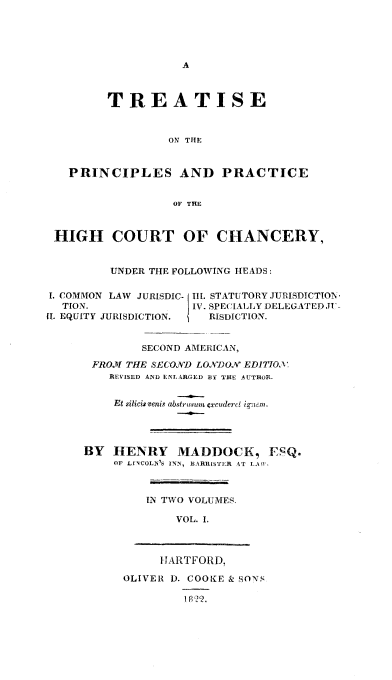 handle is hein.beal/trtprhcc0001 and id is 1 raw text is: 





A


         TREATISE



                  ON THE


   PRINCIPLES AND PRACTICE


                  OF THE



 HIGH COURT OF CHANCERY,


         UNDER THE FOLLOWING HEADS:

I. COMMON LAW JURISDIC- Il. STATUTORY JURISDICTION-
  TION.              IV. SPECIALLY DELEGATED JU-
(1. EQUITY JURISDICTION. RISDICTION.


              SECOND AMERICAN,

       FROM THE SECOND LONDON EDITIOX
         REVISED AND ENLARGED BY THE AUTHOR.


         Et silicisvenis abstrusum excudern  ignem.




     BY   HENRY MADDOCK, ESQ.
          OF LINCOLN'S INN, BARRISTER AT LAW,



               IN TWO VOLUMER

                   VOL. I.



                 HARTFORD,

           OLIVER D. COOKE & SONS

                    1822.


