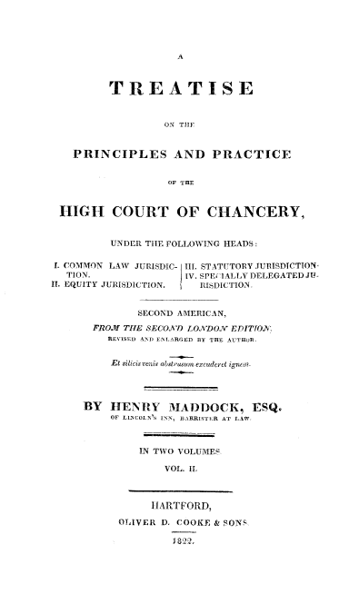 handle is hein.beal/trtprhcc0002 and id is 1 raw text is: 




A


         TREATISE


                  ON THIF


   PRINCIPLES AND PRACTICE


                   OF THE


 HIGH COURT OF CHANCERY,


          UNDER THE FOLLOWING HEADS:

L COMMON LAW JURISDIC- IIL STATUTORY JURISDICTION
  TION.               IV. SPECIALLV DELEGATED J-
II. EQUITY JURISDICTION. RISDICTION.


              SECOND AMERICAN,
       FROJI THE SECOND LONDON EDITTO.
         REVISED AND  EALARGED BY THE AUTHOR,


         Et silicisvenis abstruasum excuderet ignem.




     BY   HENRY MADDOCK, ESQ.
          OF LINCOLN'S ISN, BARRISTER AT LAW,



              IN TWO VOLUMES

                  VOL. IL


     HARTFORD,

OLIVER D. COOKE & SONR

         822.


