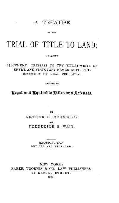 handle is hein.beal/trtrlaeje0001 and id is 1 raw text is: ï»¿A TREATISE
ON THE
TRIAL OF TITLE TO LAND;
INCLUDING
EJECTMENT; TRESPASS TO TRY TITLE; WRITS OF
ENTRY, AND STATUTORY REMEDIES FOR THE
RECOVERY OF REAL PROPERTY;
EMBRACING
BY

ARTHUR G. SEDGWICK
ARS
FREDERICK S. WAIT.

SECOND. EDITION,
REVISED AND ENLARGED.
NEW YORK:
BAKER, VOORHIS & CO., LAW PUBLISHERS,
66 NASSAU STREET.
1886.


