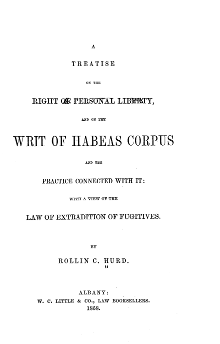 handle is hein.beal/trtrpl0001 and id is 1 raw text is: 






A


         TREATISE


            ON THE


RIGHT (A PERSJOYAl LInUY,


           .D ON THX


WRIT OF HABEAS CORPUS


                AND THE


      PRACTICE CONNECTED WITH IT:


            WITH A VIEW OF THE


   LAW OF EXTRADITION OF FUGITIVES.




                 BY


ROLLIN  C.


HURD.


         ALBANY:
W. C. LITTLE & CO., LAW BOOKSELLERS.
           1858.


