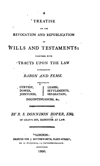 handle is hein.beal/trtrvc0001 and id is 1 raw text is: 


                  A

             TREATISE

                ON THE

  REVOCATION   AND  REPUBLICATION

                  OF

WILLS AND TESTAMENTS-

              TOGETHER WITH

    ,TRACTS   UPON   THE   LAW

               CONCERNING

        BARON   AND  FEME.

               INCLUDING
      CURTESY,      LEASES.,
      DOWER,        SETTLEMENTS,
      JOINTURES,    SEPARATION,
         DISCONTINUANCES, &c,




 .BY R. S. DONNISON  ROPER,   ESQ
      OF GRAY'S INN, BARRISTER AT LAW.




             (LONDON:
  M1INTED FOR J. BUTTERWORTH, FLEET-STREET;
      BY G. WGODFALL, Z1y PATERNQSTERwROW.


               1800.



