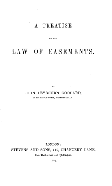 handle is hein.beal/trtslwem0001 and id is 1 raw text is: 






           A TREATISE


                  ON THU



LAW        OF EASEMENTS.









                   BY

      JOHN LEYBOURN GODDARD,
          OF THIC MTDDLE TEMPLE, BARRISTER-AT-LAW













                LONDON:
STEVENS AND SONS, 119, CHANCERY LANE,
           Katw  33ookcIIcrs anl o ttblisIjtrs.

                  1871.


