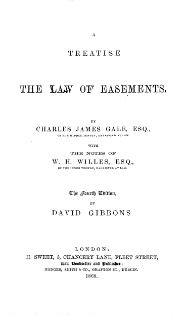 handle is hein.beal/trtslwes0001 and id is 1 raw text is: 








              TREATISE






THE LANW OP EASEMENTS,




                    DY

     CHARLES JAMES GALE, ESQ.,
           OF THE MIDDLE TEMPLE, BARRISTER AT LAW.

                   WITH
              THlE NOTES O1V

         W. I. WILLES, ESQ.,
           OF TILE INNER TEMPLE, BAIRISTER AT LAW.



              V)c fjurtD Volition,

                     Iy

         DAVID GIBBONS


              LONDON:
II. SWEET, 3, CHANCERY LANE, FLEET STREET,
          Uab) BI~ofdn autr juihifje;
     HODGES, SMITH & CO., GRAFTON ST., DUBLIN.
                 1868.


