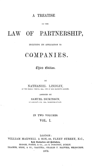handle is hein.beal/trtslwpapp0001 and id is 1 raw text is: 




                A  TREATISE


                      ON RTE



LAW OF PARTNERSHIP,


     INCLUDING ITS APPLICATION TO




  COMPANIES.









               BY

    NATHANIEL LINDLEY,
OF THE MIDDL[2 TEMPLE, ESQ., ONE OF HER MAJESTY COUNSEL.

           ASSISTED BY


               SAMUEL  DICKINSON,
               OF LINCOLN'S INN, ESQ., BARRISTER-AT-LAW.




               IN  TWO  VOLUMES.

                    VOL.  I.





                    LONDON:
WILLIAM  MAXWELL   &  SON, 29, FLEET STREET, E.C.,
               Lafn Boofselier ant Vublisbers,
       HODGES, POSTER, & CO., AND E. PONSONBY, DUBLIN.
THACKER, SPINK, & CO., CALCUTTA; CHARLES F. MAXWELL, MELBOURNE.
                    S1878.


