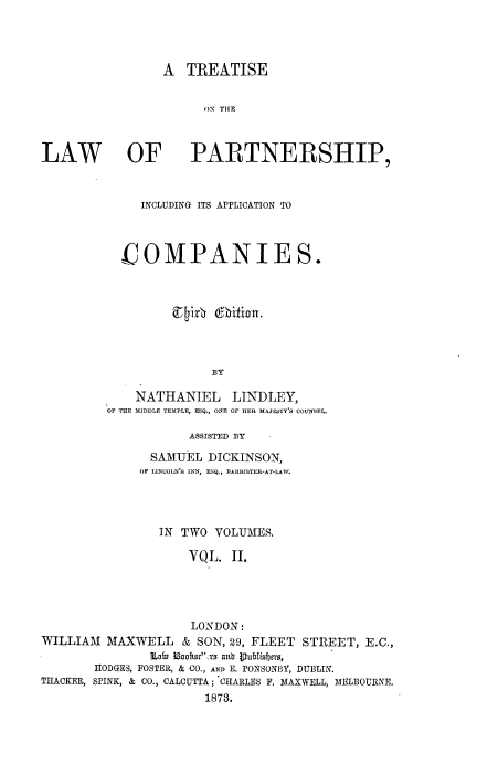 handle is hein.beal/trtslwpapp0002 and id is 1 raw text is: 



A  TREATISE

      ON THE


LAW OF


PARTNERSHIP,


     INCLUDING ITS APPLICATION TO



  COMPANIES.







               BY

    NATHANIEL LINDLEY,
OF THE MIDDLE TEMPLE, ESQ., ONE OF HER MAJESTY'S COUNSEL.

            ASSISTED BY


               SAMUEL  DICKINSON,
               OF LINCOLN'S INN, ESQ., BARRISTER-AT-LAW.




                 IN TWO VOLUMES.

                     VQL.  II.




                     LONDON:
WILLIAM  MAXWELL & SON,   29, FLEET  STREET,  E.C.,
               Lain Bookst:rs anb Vublisbers,
       HODGES, FOSTER, & CO., AND E. PONSONBY, DUBLIN.
THACKER, SPINK, & CO., CALCUTTA; CHARLES F. MAXWELL, MELBOURNE.
                       1878.


