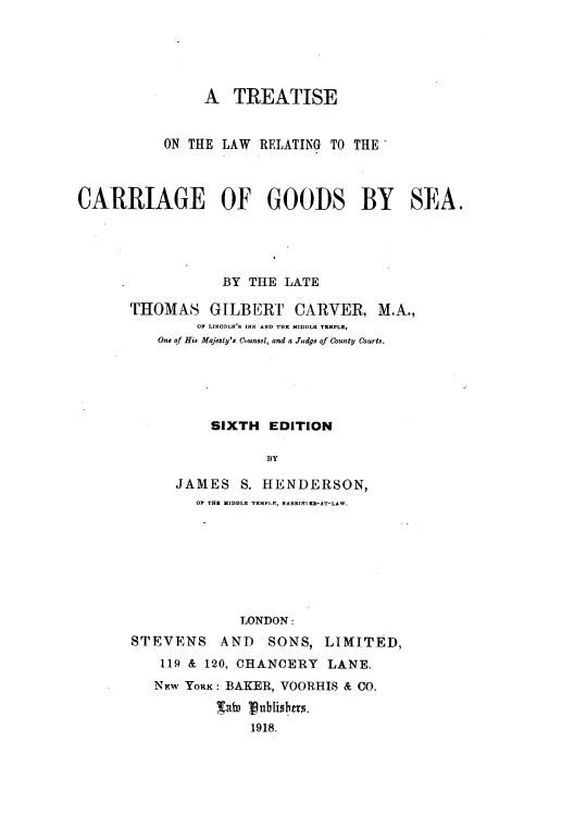 handle is hein.beal/trtticgos0001 and id is 1 raw text is: A TREATISE
ON THE LAW RELATING TO THE
CARRIAGE OF GOODS BY SEA.
BY THE LATE
THOMAS GILBERT CARVER, M.A.,
OF LINCOLN'S INN AND THE MIDDLE TEMPLE,
One of His Majesty's Counsel, and a Judge of County Courts.
SIXTH EDITION
BY
JAMES S. HENDERSON,
OF THE MIDDLE TEMPLF, BARRISTER-AT-LAW.

LONDON:
STEVENS AND SONS, LIMITED,
119 & 120, CHANCERY LANE.
NEw YORK: BAKER, VOORHIS & CO.
Winf 18Ublislr.
1918.



