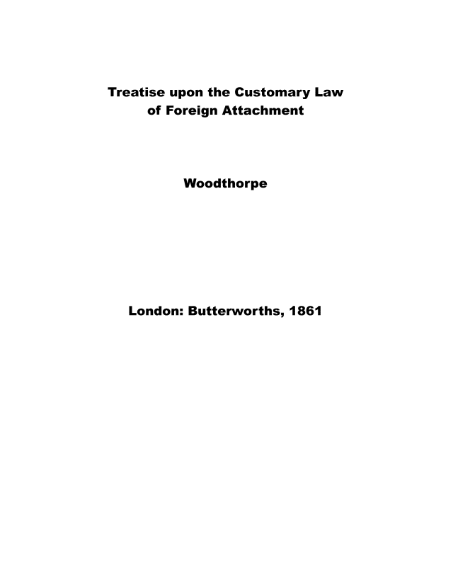 handle is hein.beal/trtuclwfg0001 and id is 1 raw text is: 




Treatise upon the Customary Law
     of Foreign Attachment




          Woodthorpe


London: Butterworths, 1861


