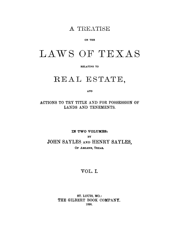 handle is hein.beal/trtxsl0001 and id is 1 raw text is: 




A TREATISE


ON THE


AW


S OF TEXA


RELATING TO


REAL


ESTATE,


ACTIONS TO TRY TITLE AND FOR POSSESSION OF
        LANDS AND TENEMENTS.




          IN TWO VOLUMES:
                BY
  JOHN SAYLES AND HENRY SAYLES,
            OF ABILENE, TEXAS.




            VOL. I.




            ST. LOUIS, MO.:
      THE GILBERT BOOK COMPANY.
               1890.


L


