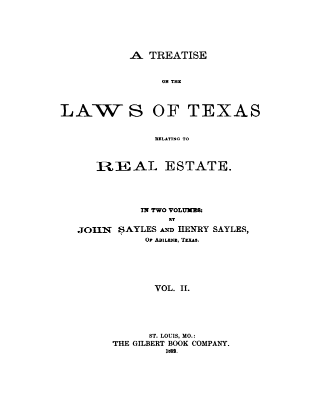 handle is hein.beal/trtxsl0002 and id is 1 raw text is: 





A. TREATISE


ON THE


LAW S


OF TEXA


RELATING TO


IRE AL


JOiH*N


ESTATE.


    IN TWO VOLUMES:
         BY
SAYLES A HENRY SAYLES,
     OF ABILFNI, TEXAS.


       VOL. II.




       ST. LOUIS, MO.:
THE GILBERT BOOK COMPANY.
         1I9g.


