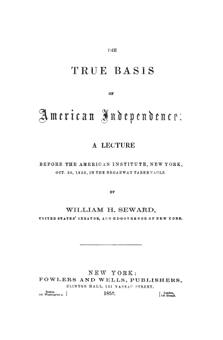 handle is hein.beal/trubamind0001 and id is 1 raw text is: 
















         TRUE BASIS




                   OF












              A LECTURE



BEFORE THE AMERICAN INSTITUTE, NEW YORK,

     OCT. 20, 1853, IN THE BROADWAY TABERNACLE,




                   BY



       WILLIAM H. SEWARD,

UNITED STATES' SENATOR, AND EX-GOYERNOR OF NEW YORK.


             NEW YORK:
FOWLERS AND WE LLS, PUBLISHERS,
       CLINTON HALL, 131 NASSAU  STREET.


  B oston.,
149 Waohinon, 01


London.
142 Stmnd.


1852.


