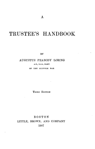handle is hein.beal/truhndbk0001 and id is 1 raw text is: 




A


TRUSTEE'S HANDBOOK





               BY

     AUGUSTUS PEABODY LORING
            A.B., LL.B., HARY.
          OF THE SUFFOLK BAR


       THIRD EDITION







       BOSTON
LITTLE, BROWN, AND COMPANY
          1907


