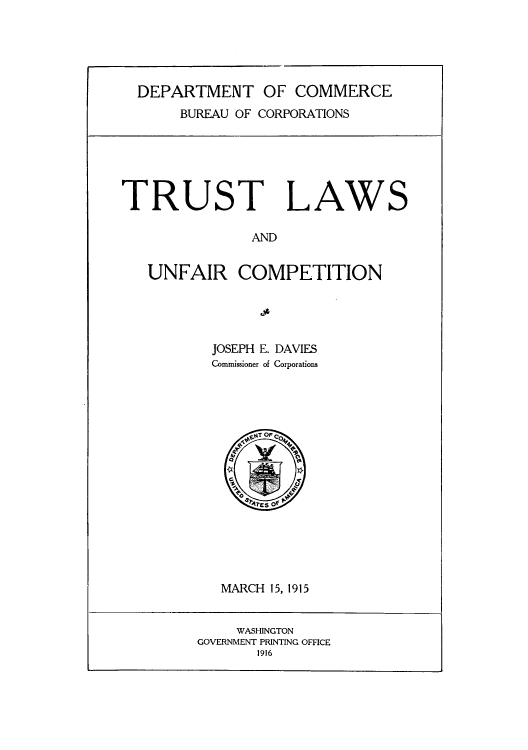 handle is hein.beal/trulunf0001 and id is 1 raw text is: DEPARTMENT OF COMMERCE
BUREAU OF CORPORATIONS

TRUST LAWS

AND

UNFAIR COMPETITION

JOSEPH E. DAVIES
Commissioner of Corporations

MARCH 15, 1915

WASHINGTON
GOVERNMENT PRINTING OFFICE
1916


