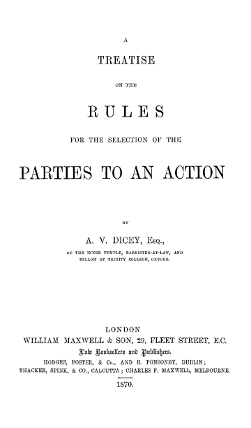 handle is hein.beal/trusarcio0001 and id is 1 raw text is: 






  TREATISE


      ON THE



RULE'


           FOR THE SELECTION OF THE




PARTIES TO AN ACTION





                       BY

               A. V. DICEY, ESQ.,
           OF THE INNER TEMIPLE, BARRISTER-AT-LAW, AND
             FELLOW OF TRINITY COLLEGE, OXFORD.








                   LONDON
 WILLIAM  MAXWELL & SON, 29, FLEET STREET, E.C.


     HODGES, FOSTER, & Co., AND E. PONSONBY, DUBLIN;
THACKER, SPINK, & CO., CALCUTTA ; CHARLES F. MAXWELL, MELBOURNE.

                      1870.


