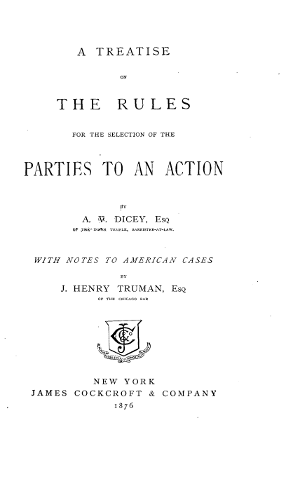 handle is hein.beal/truspiesa0001 and id is 1 raw text is: 




   A  TREATISE


          ON


THE RULES


        FOR THE SELECTION OF THE



PARTIES TO AN ACTION



               pY
         A. V. DICEY, EsQ
         Of THE IN)^R TEMPLE, BARRISTER-AT-LAW.



  WITH NOTES TO AMERICAN CASES

               BY


J. HENRY TRUMAN,
      OF THE CHICAGO BAR




           ORK



     NEW  YORK


EsQ


JAMES  COCKCROFT  &
             1876


COMPANY


