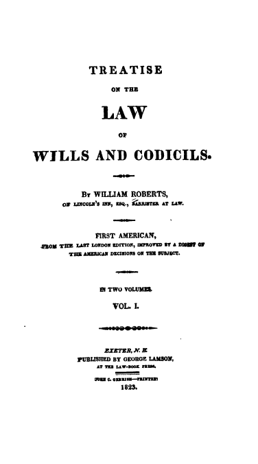 handle is hein.beal/trwilcdc0001 and id is 1 raw text is: TREATISE
ON THB
LAW
OP

WILLS AND CODICILS.
By WIILIAM ROBERTS,
0 UaCOL'S INm, Eq., RISTMM AT LAW.
FIRST AMERICAN,
Box THE LAST LONDON EDrION, WPROVED S1 A DigM  OF
TB AMERICA DECISIONS ON TMB SUBJET.
IN TWO VOLUMS
VOL. I.

ZEXTER, N. X
PUBLISHED BY GEORGE LAMSON,
1823.


