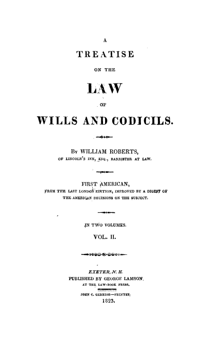 handle is hein.beal/trwilcdc0002 and id is 1 raw text is: A

TREATISE
ON THE
LAW
OF

WILLS AND CODICILS.
By WILLIAM ROBERTS,
OF LINCOLN'$ INN) ESQ. BARRISTER AT LAW.
FIRST AMERICAN,
FROM THE LAST LONDOkElITION, IMPROVED BY A DIGS' OFV
THE AMERIQAN DECISIONS ON THE SUBJECT.
;N TWO VOLUMES.
VOL. II.

EXETER, N. H.
PUBLISHED BY GEORGE LAMSON.
AT THE LAW-BOOK PRESS.
JORK C. GURISH-PRINTER.
1823.


