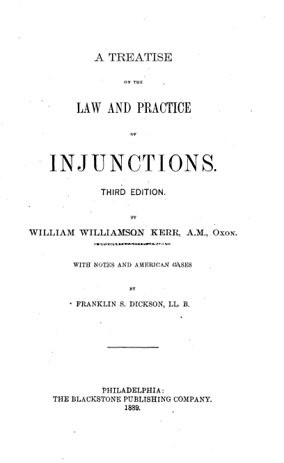 handle is hein.beal/trwpcij0001 and id is 1 raw text is: 





   A TREATISE

        ON THE


LAW  AND  PRACTICE


         OF


    INJUNCTIONS.


            THIRD EDITION.


                 BY

WILLIAM  WILLIAMSON  KERR, A.M., OXON.
           0 lcOW ~ZA .'man w hU-rhly

        WITH NOTES AND AMERICAN OASES




        FRANKLIN S. DICKSON, LL. B.









             PHILADELPHIA:
    THE BLACKSTONE PUBLISHING COMPANY.
                1889.


