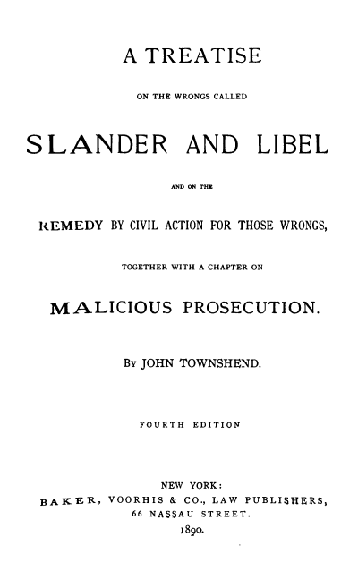 handle is hein.beal/trwrosl0001 and id is 1 raw text is: A TREATISE
ON THE WRONGS CALLED
SLANDER AND LIBEL
AND ON THE
REMEDY BY CIVIL ACTION FOR THOSE WRONGS,

TOGETHER WITH A CHAPTER ON

MALICIOUS

PROSECUTION.

By JOHN TOWNSHEND.
FOURTH EDITION
NEW YORK:
BAKER, VOORHIS & CO., LAW PUBLISHERS,
66 NASSAU STREET.
I89o.


