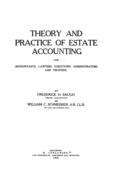 handle is hein.beal/tryacace0001 and id is 1 raw text is: THEORY AND
PRACTICE OF ESTATE
ACCOUNTING
....FOR ....
ACCOUNTANTS, LAWYERS. EXECUTORS, ADMINISTRATORS
AND TRUSTEES.
BY
FREDERICK H. BAUGH
EXPERT ACCOUNTANT
and
WILUAM C. SCHMEISSER, A.B., LL.B.
OF THE BALTIMORE BAR.
BALTIMORE:
M. CURLANDER.C-
LAW BOOKSELLER. PUBLISHER AND IMPORTER.
1910


