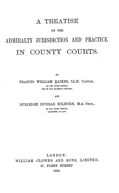 handle is hein.beal/tsadjpcc0001 and id is 1 raw text is: A TREATISE
ON THE
ADMIRALTY JURISDICTION AND PRACTICE
IN COUNTY COURTS.
BY
FRANCIS WILLIAM RAIKES, LL.D. CANTAB.,
OF THE INNEE TEMPLE,
ONE OF HER MAJESTY'S COUNSEL,
AND
BURLEIGH DUNBAR KILBURN, M.A. OXON.,
OF THE INNER TEMPLE,
BARRISTER AT LAW.
LONDON:
WILLIAM CLOWES AND SONS, LIMITED,
27, FLEET STREET
1896.


