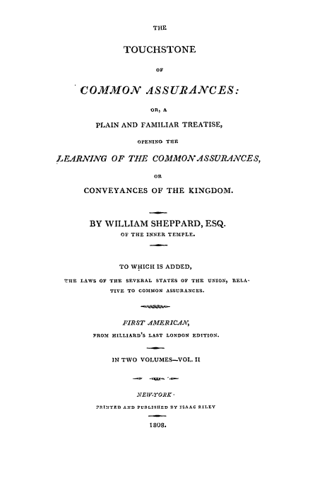 handle is hein.beal/tsca0002 and id is 1 raw text is: THE

TOUCHSTONE
OF
COMMON ASSURANCES:
OR, A

PLAIN AND FAMILIAR TREATISE,
OPENING THE
LEARNING OF THtE COMMON ASSURAVCE S,
OR
CONVEYANCES OF THE KINGDOM.
BY WILLIAM SHEPPARD, ESQ.
OF THE INNER TEMPLE.
TO WHICH IS ADDED,
THE LAWS OF THE SEVERAL STATES OF THE UNION, TLELA
TIVE TO COMMON ASSURANCES.
FIRST ,/1MIERIC.A
FROM HILLIARD'S LAST LONDON EDITION.
IN TWO VOLUMES-VOL. II
.LvE-TORK-
'RI'ZTED AND PUBLISHED 13y ISAAC RILEY
1808.


