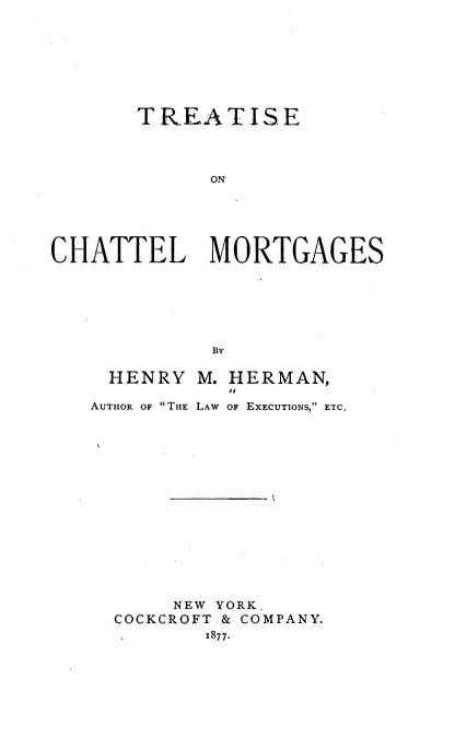 handle is hein.beal/tsclmts0001 and id is 1 raw text is: 








       TREATISE




             ON





CHATTEL MORTGAGES






             By


HENRY M.   HERMAN,
           to
AUTHOR OF THE LAW OF EXECUTIONS, ETC.
















       NEW YORK.
  COCKCROFT & COMPANY.
         1877.


