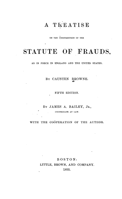 handle is hein.beal/tscnstfdfce0001 and id is 1 raw text is: 






         A   TREATISE


           ON THE CONSTRUCTION OF THE



STATUTE OF FRAUDS,


    AS IN FORCE IN ENGLAND AND THE UNITED STATES.




          By CAUSTEN BROWNE.



              FIFTH EDITION.



         By JAMES A. BAILEY, JR.,
              COUNSELLOR AT LAW.


   WITH THE COOPERATION OF THE AUTHOR.










               BOSTON:
       LITTLE, BROWN, AND COMPANY.
                 1895.


