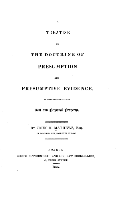 handle is hein.beal/tsdbpnpv0001 and id is 1 raw text is: 





                  A



             rREATISE


                  ON



      THE DOCTRINE OF



          PRESUMPTION


                 ANP



  PRESUMPTIVE EVIDENCE,


            AS AFFECTING THE TITLE TO


        Acal anb Peroonal Propertp,





      By JOHN  H. MATHEWS, EsQ.
         OF LINCOLN'S INN, BARRISTER AT LAW.




              LONDON:

JOSEPH BUTTERWORTH AND SON, LAW BOOKSELLERS;
            43, FLEET STREET.

                1827.


