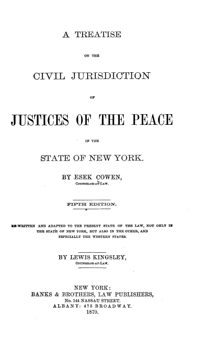 handle is hein.beal/tseotcljn0002 and id is 1 raw text is: 





        A  TREATISE



              ON THE



CIVIL JURISDICTION



               Op


JUSTICES OF THE PEACE


                    IN THE



        STATE OF NEW YORK.



              BY .ESEK COWEN,
                 COUNSELOR-AT-LAW.



               FIFT-H EDITION.



RU-WmrTTEN AND ADAPTED TO THE PRESENT STATE OF THE LAW, NOT ONLY IN
       THE STATE OF NEW YORK, BUT ALSO IN THE OTHER, AND
             ESPECIALLY THE WESTERN STATES.



             BY LEWIS KINGSLEY,
                 COUNSELOR-AT-LAW.




                 NEW  YORK:
     BANKS  & BROTHERS, LAW PUBLISHERS,
              No. 144 NASSAU STREET.
           ALBANY:  475 BROADWAY.
                    1870.


