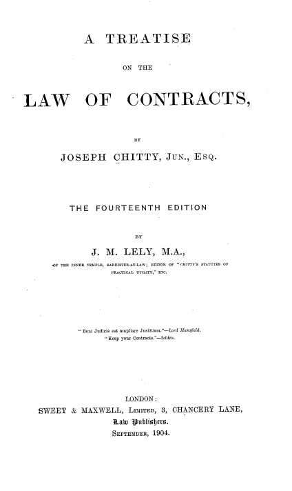 handle is hein.beal/tseotelwocs0001 and id is 1 raw text is: A TREATISE
ON THE
LAW OF CONTRACTS,
BY
JOSEPH CHITTY, JUN., ESQ.
THE    FOURTEENTH       EDITION
BY
J. M. LELY, M.A.,
4F THE INNER TEMPLE, BARRISTER-AT-LAW; EDITOR OF OHITTY'S STATUTES OF
PRACTICAL UTILITY, ETC.
Boni Judicis est ampliare Justitian.-Lord Mansfiekl.
Keep your Contracts.-Selden.
LONDON:
SWEET & MAXWELL, LIMITED, 3, CHANCERY LANE,
Ka PuBi 10s.
SEPTEMBER, 1904.


