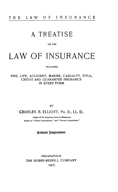 handle is hein.beal/tseothei0001 and id is 1 raw text is: THE LAW OF INSURANCE
A TREATISE
ON THE
LAW OF INSURANCE
INCLUDING
FIRE, LIFE, ACCIDENT, MARINE, CASUALTY, TITLE,
CREDIT AND GUARANTEE INSURANCE
IN EVERY FORM
BY
CHARLES B. ELLIOTT, PH. D., LL. D.,
Judge of the Supreme Court of Minnesota
Author of  Public Corporations  and  Private Corporations
3iebista 31mpressionl
INDIANAPOLIS
THE BOBBS-MERRILL COMPANY
1907.


