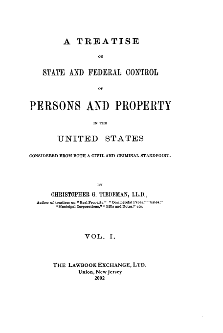 handle is hein.beal/tsfc0001 and id is 1 raw text is: A TREATISE
ON
STATE AND FEDERAL CONTROL
OF
PERSONS AND PROPERTY
IN THE

UNITED

STATES

CONSIDERED FROM BOTH A CIVIL AND CRIMINAL STANDPOINT.
BY
CHRISTOPHER G. TIEDEMAN, LL.D.,
Author of treatises on Real Property, Commercial Paper, Sales,
Municipal Corporations, Bills and Notes, etc.
VOL. I.
THE LAWBOOK EXCHANGE, LTD.
Union, New Jersey
2002


