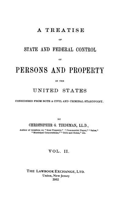 handle is hein.beal/tsfc0002 and id is 1 raw text is: A TREATISE
O0
STATE AND FEDERAL CONTROL
OF
PERSONS AND PROPERTY
IN TRE
UNITED STATES
CONSIDERED FROM BOTH A CIVIL AND CRIMINAL STANDPOINT.
BY
CHRISTOPHER G. TIEDEMAN, LLD.,
Author of treatises on Real Property, Commercial Paper, Sales,
Municipal Corporations, Bills and Notes, etc.

VOL. II.
THE LAWBOOK EXCHANGE, LTD.
Union, New Jersey
2002


