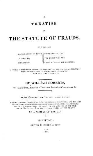 handle is hein.beal/tsfdt0001 and id is 1 raw text is: TREATISE
ON
THE STATUTE OF FRAUDS,
1S IT REGARDS
DECLARATIONS IN TRUST. CONVEYANCES, AND
CONTRACTS,              THE EXECUTION AND
SURRENDER`.             PROOF OF WILLS AND CODICILS
o WHICH IS PREFIXED A SYSTEMATIC DISSERTATION UPON THE ADMISSIBILITY OF
PAROL AND EXTRINSIC EVIDENCE, TO EXPLAIN AND CO1-
TROUL DIRITTIN INSTRIUMENTS.
BY W1LLAM ROBERTS,
Ot IuinoIn's Inn, AuthOr of a Treatise on Fraudulent Conveyances,
tCOND hI$RICA, 1110W THE LAST LONDON EDITION.
WIAt REFERENCES TO, AND A DIGEST OF THE AMERICAN DECISIONS, AND THE LATF
IIECISIONS IN SIIEAT-BRITAIN, ARRANGED UJNDEII THEIR AFPROI'IIATE HEADS-
ANI AN APPENDIX SIIEWING; THE EXTENT OF TIIE ADOPT ION OF THE STAT-
TE OF 29 CAR. II. . 3, IN THiE SEVERAL STATES OF THE UNION '
RY A MEMBER OF THE BAR
HARTFORD:
'LIVER D. COOKE & SONS


