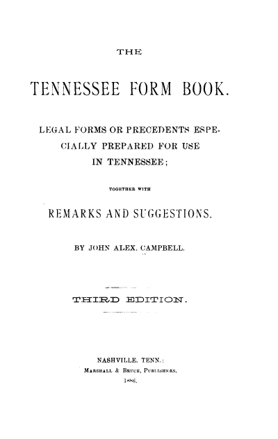 handle is hein.beal/tsfmbk0001 and id is 1 raw text is: 




TH E


TENNESSEE FORM BOOK.



LEGAL  FORMS OR PRECEDENTS ESPE-

     CIALLY PREPARED FOR USE

          IN TENNESSEE;


             TOGETHER WITH


   REMARKS  AND  SUGGESTIONS.



       BY JOHN ALEX. CAMPBELL.





       THLIJ EDITIOlT.-






           NASHVILLE. TENN.:
         MARSHALL & BRUcE, Pusa.isHvRs.
               1886


