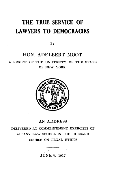 handle is hein.beal/tsld0001 and id is 1 raw text is: 





     THE   TRUE  SERVICE  OF

   LAWYERS   TO  DEMOCRACIES


                BY


     HON.  ADELBERT MOOT

A REGENT OF THE UNIVERSITY OF THE STATE
            OF NEW YORK















            AN ADDRESS

 DELIVERED AT COMMENCEMENT EXERCISES OF
   ALBANY LAW SCHOOL IN THE HUBBARD
        COURSE ON LEGAL ETHICS




            JUNE 7, 1917


