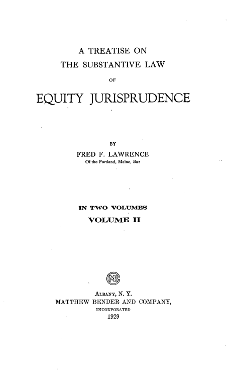 handle is hein.beal/tsleqj0002 and id is 1 raw text is: 





A TREATISE ON


     THE SUBSTANTIVE LAW

               OF


EQUITY JURISPRUDENCE





               BY


FRED F. LAWRENCE
  Of the Portland, Maine, Bar






IN TWO VOLUMES

  VOLUME II


MATTHEW


ALBANY, N. Y.
BENDER AND COMPANY,
INCORPORATED
   1929


