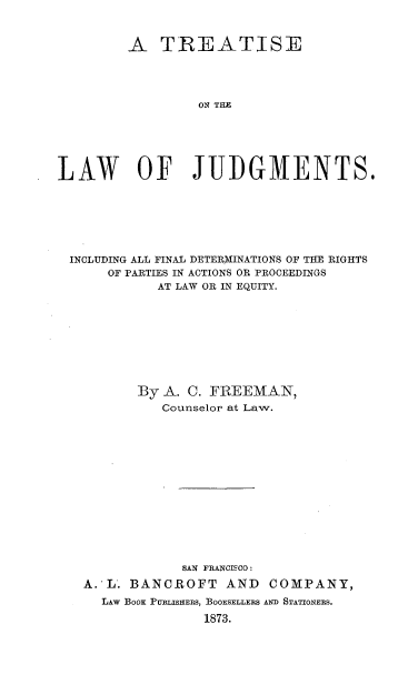 handle is hein.beal/tslwjm0001 and id is 1 raw text is: 


         A   TREATISE




                  ON THE






LAW OF JUDGMENTS.


INCLUDING ALL FINAL DETERMINATIONS OF THE RIGHTS
     OF PARTIES IN ACTIONS OR PROCEEDINGS
           AT LAW OR IN EQUITY.









        By  A. C. FREEMAN,
            Counselor at Law.














              SAN FRANCISCO:
  A.'L. BANCROFT AND COMPANY,
    LAW BOOK PUBLISHERS, BOOKSELLERS AND STATIONERS.
                 1873.


