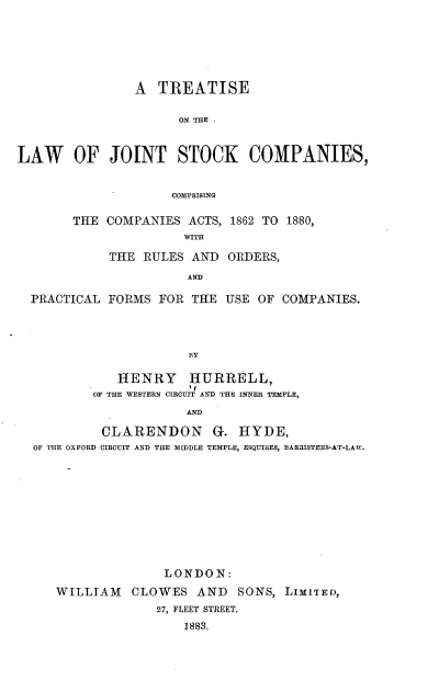handle is hein.beal/tslwjtcsc0001 and id is 1 raw text is: 






                A  TREATISE

                      ON THE



LAW OF JOINT STOCK COMPANIES,


                     COMPRISING


THE  COMPANIES ACTS, 1862 TO 1880,
               WITH

     THE RULES  AND  ORDERS,
               AND


PRACTICAL FORMS  FOR  THE USE OF  COMPANIES.




                     BY

            HENRY HURRELL,
        OF THE WESTERN CIRCUIT AND THE INNER TEMPLE,
                     AND

          CLARENDON G. HYDE,
OF THE OXFORD CIRCUIT AND THE MIDDLE TEMPLE, ESQUIRES, BARRISTERS-AT-LAW.











                  LONDON:
   WILLIAM CLOWES AND SONS, LIMITED,
                 27, FLEET STREET.
                     1883.


