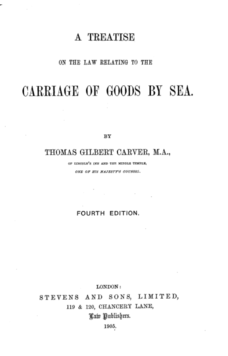 handle is hein.beal/tslwrc0001 and id is 1 raw text is: 




             A  TREATISE


         ON THE LAW RELATING TO THE




CARRIAGE OF GOODS BY SEA.





                   BY

     THOMAS   GILBERT  CARVER, M.A.,
           OF LtNCOLN'S INN AND THE MDLE TEMPLE,
             ONE OF HIS MAJESTY'S COUNSEL.





             FOURTH  EDITION.










                  LONDON:
    STEVENS AND SONS, LIMITED,
           119 & 120, CHANCERY LANE,


                    1905.


