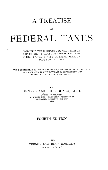 handle is hein.beal/tsoflts0001 and id is 1 raw text is: A TREATISE
ON

FEDERAL

TAXES

INCLUDING THOSE IMPOSED BY THE REVENUE
ACT OF 1918 (ENACTED FEBRUARY, 1919) AND
OTHER UNITED STATES INTERNAL REVENUE
ACTS NOW IN FORCE
WITH COMMENTARIES AND EXPLANATIONS, REFERENCES TO THE RULINGS
AND REGULATIONS OF THE TREASURY DEPARTMENT AND
PERTINENT DECISIONS OF THE COURTS
BY
HENRY CAMPBELL BLACK, LL.D.
AUTHOR OF TREATISES
ON INCOME TAXES, BANKRUPTCY, RESCISSION OF
CONTRACTS, CONSTITUTIONAL LAW,
ETC.
FOURTH EDITION
1919
VERNON LAW BOOK COMPANY
KANSAS CITY, MO.


