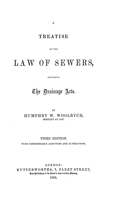 handle is hein.beal/tsolwsrigd0001 and id is 1 raw text is: 





A


            TREATISE


                 OF THE




LAW OF SEWERS,


                INCLUDING


             BY

HUMPHRY W. WOOLRYCH,
         SERJEANT AT LAW.


           THIRD EDITION,
  WITH CONSIDERABLE ADDITIONS AND ALTERATIONS.





             LONDON:
BUTTERWORTHS, 7,   FLEET  STREET,
      tliw Publiser 8 to  64e Quen'. moot excellet.1ajesty.
               1864.


