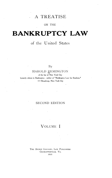 handle is hein.beal/tsotbylw0001 and id is 1 raw text is: 




           *  A  TREATISE

                    ON THE


BANKRUPTCY LAW


           of  the  United   States







                      By

            HAROLD REMINGTON
                of the bar of New York City
     formerly referee in Bankruptcy; author of  Bankruptcy Law  for Students.
                111 Broadway, New York City


    SECOND   EDITION







       VOLUME I







THE -\lCHIE COMPANY, LAW PUBLISHERS
      CHARLOTTESVILLE, VA.
           1915


