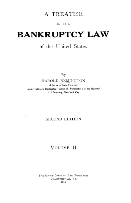 handle is hein.beal/tsotbylw0002 and id is 1 raw text is: 


              A  TREATISE

                   ON  THE


BANKRUPTCY LAW


           of  the  United   States






                      By
            HAROLD REMINGTON
                of the bar of New York City
     formerly referee in Bankruptcy; author of Bankruptcy Law for. Students.
                111 Broadway, New York City


SECOND   EDITION


VOLUME


11


THE MICHIE COMPANY, LAW PUBLISHERS
      CHARLOTTESVILLE, VA.
           1915



