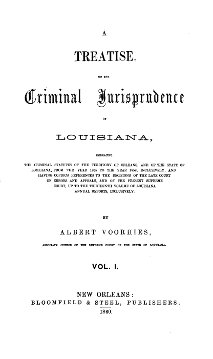 handle is hein.beal/tsotcljcla0001 and id is 1 raw text is: 






A


TREATISE



        ON THE


OF


           LOTTD'UI 8E I -A 1\TA,



                         MEBRACING

THE CRIMINAL STATUTES OF THE TERRITORY OF ORLEANS, AND OF THE STATE OF
   LOUISIANA, FROM THE YEAR 1805 TO THE YEAR 1858, INCLUSIVELY, AND
     HAVING COPIOUS REFERENCES TO THE DECISIONS OF THE LATE COURT
        OF ERRORS AND APPEALS, AND OF THE PRESENT SUPREME
           COURT, UP TO THE THIRTEENTH VOLUME OF LOUISIANA
                  ANNUAL REPORTS, INCLUSIVELY.





                            BY



             ALBERT VOORHIES,


      ASSOCLATE JUSTICE OF THE SUPREME COURT OF THE STATE OF LOUISIANA.




                        VOL. 1.






                   NEW ORLEANS:

   BLOOMFIELD & STEEL, PUBLISHERS.

                           1860.


(f   r i ra *1 ll a I


