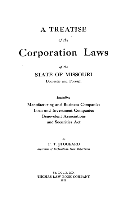 handle is hein.beal/tsotcnls0001 and id is 1 raw text is: A TREATISE
of the
Corporation Laws
of the
STATE OF MISSOURI
Domestic and Foreign
Including
Manufacturing and Business Companies
Loan and Investment Companies
Benevolent Associations
and Securities Act
By
F. T. STOCKARD
Supervisor of Corporations, State Department
ST. LOUIS, MO.
THOMAS LAW BOOK COMPANY
1929


